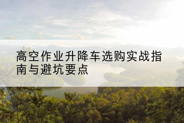 玉林升降车怎么选-高空作业升降车选购实战指南与避坑要点