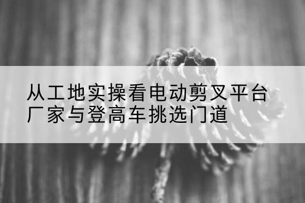 玉林电动剪叉升降平台厂家-从工地实操看电动剪叉平台厂家与登高车挑选门道