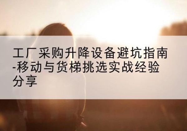 玉林移动式升降机怎么选-工厂采购升降设备避坑指南-移动与货梯挑选实战经验分享