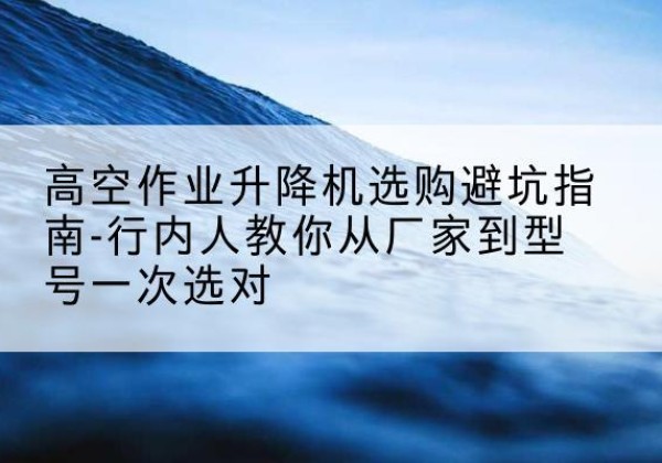 玉林升降平台厂家-高空作业升降机选购避坑指南-行内人教你从厂家到型号一次选对