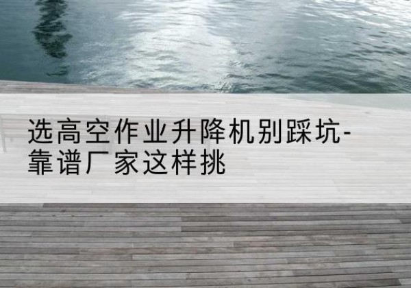 玉林剪叉式升降机厂家-选高空作业升降机别踩坑-靠谱厂家这样挑
