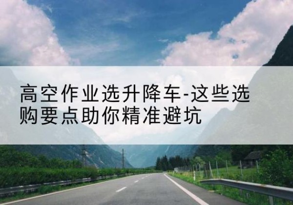玉林升降车厂家-高空作业选升降车-这些选购要点助你*避坑
