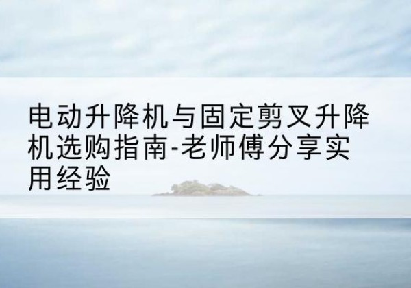 玉林电动升降机怎么选-电动升降机与固定剪叉升降机选购指南-老师傅分享实用经验
