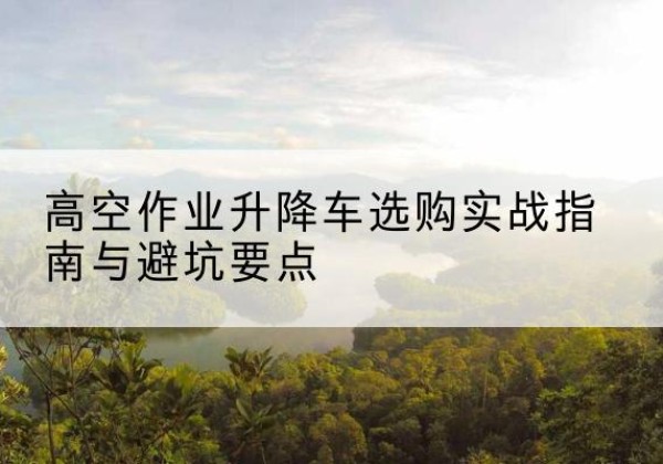 玉林升降车怎么选-高空作业升降车选购实战指南与避坑要点