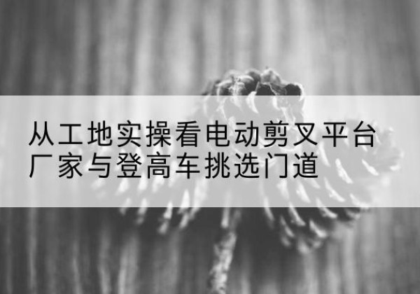 玉林电动剪叉升降平台厂家-从工地实操看电动剪叉平台厂家与登高车挑选门道