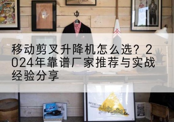 玉林升降平台厂家推荐-移动剪叉升降机怎么选？2024年靠谱厂家推荐与实战经验分享